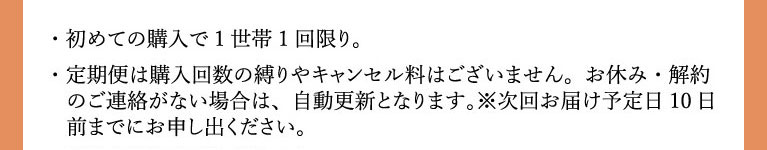 注意文。初めての購入で1世帯1回限り。以降15%OFFの税込み14,960円。定期は購入回数の縛りはありません。ご連絡のない場合は自動更新となります。次回お届け予定日の10日前までにお申し出ください