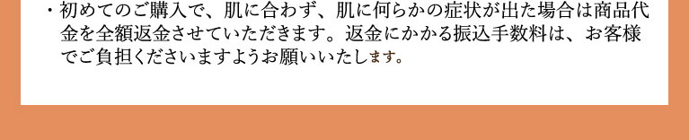 初めてのご購入で、肌に合わず、肌に何らかの症状が出た場合は商品代金を全額返金させていただきます。返金にかかる振込手数料は、お客様でご負担いただきます