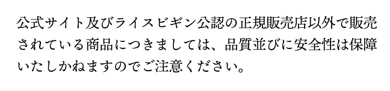 公式サイト以外で販売されている商品につきましては、品質並びに安全性は保障いたしかねますのでご注意ください。