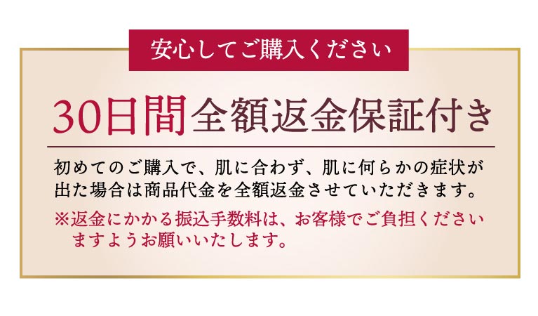 初めてのご購入で、肌に合わず、肌に何らかの症状が出た場合の30日間返金保証付き。返金にかかる振込手数料は、お客様でご負担いただきます